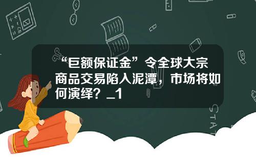 “巨额保证金”令全球大宗商品交易陷入泥潭，市场将如何演绎？_1