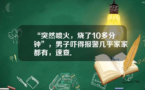 “突然喷火，烧了10多分钟”，男子吓得报警几乎家家都有，速查.