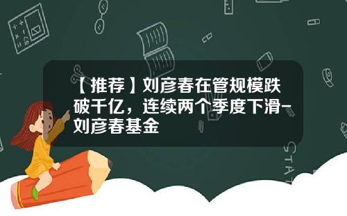 【推荐】刘彦春在管规模跌破千亿，连续两个季度下滑-刘彦春基金