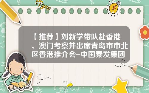 【推荐】刘新学带队赴香港、澳门考察并出席青岛市市北区香港推介会-中国秦发集团有限公司