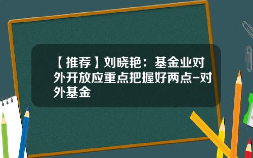 【推荐】刘晓艳：基金业对外开放应重点把握好两点-对外基金