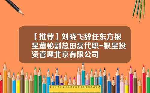 【推荐】刘晓飞辞任东方银星董秘副总田磊代职-银星投资管理北京有限公司