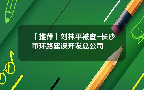 【推荐】刘林平被查-长沙市环路建设开发总公司