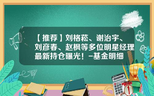 【推荐】刘格菘、谢治宇、刘彦春、赵枫等多位明星经理最新持仓曝光！-基金明细