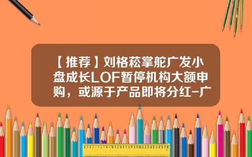 【推荐】刘格菘掌舵广发小盘成长LOF暂停机构大额申购，或源于产品即将分红-广发小盘基金