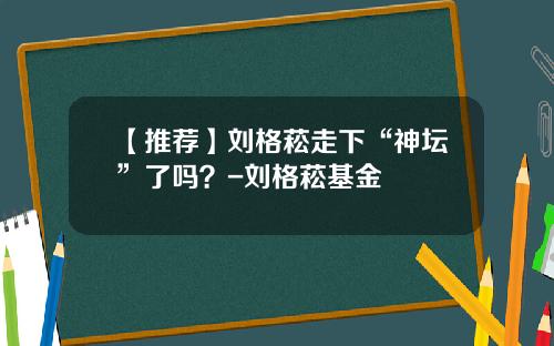 【推荐】刘格菘走下“神坛”了吗？-刘格菘基金