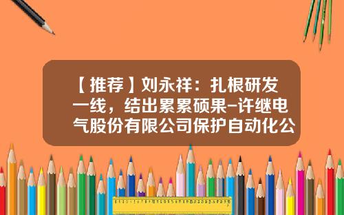 【推荐】刘永祥：扎根研发一线，结出累累硕果-许继电气股份有限公司保护自动化公司