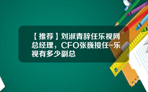 【推荐】刘淑青辞任乐视网总经理，CFO张巍接任-乐视有多少副总