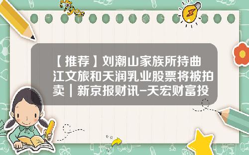 【推荐】刘潮山家族所持曲江文旅和天润乳业股票将被拍卖｜新京报财讯-天宏财富投资管理有限公司