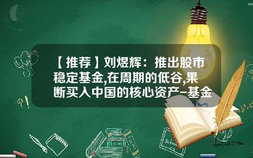 【推荐】刘煜辉：推出股市稳定基金,在周期的低谷,果断买入中国的核心资产-基金主体