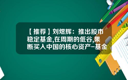 【推荐】刘煜辉：推出股市稳定基金,在周期的低谷,果断买入中国的核心资产-基金汇率股票属于金融什么