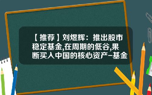 【推荐】刘煜辉：推出股市稳定基金,在周期的低谷,果断买入中国的核心资产-基金稳定