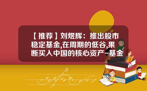 【推荐】刘煜辉：推出股市稳定基金,在周期的低谷,果断买入中国的核心资产-基金股票