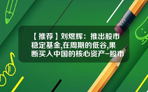 【推荐】刘煜辉：推出股市稳定基金,在周期的低谷,果断买入中国的核心资产-股市基金操作