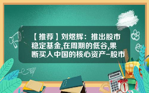 【推荐】刘煜辉：推出股市稳定基金,在周期的低谷,果断买入中国的核心资产-股市好基金