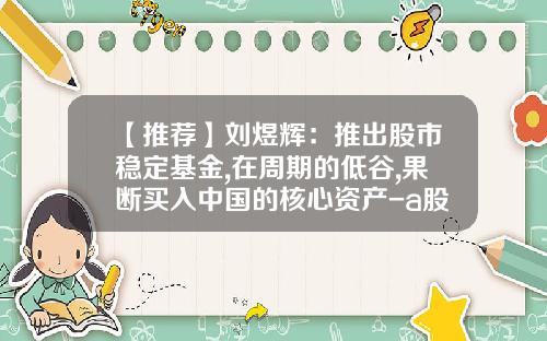 【推荐】刘煜辉：推出股市稳定基金,在周期的低谷,果断买入中国的核心资产-a股买基金