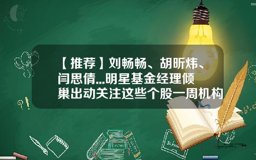 【推荐】刘畅畅、胡昕炜、闫思倩...明星基金经理倾巢出动关注这些个股一周机构调研-十大明星基金公司