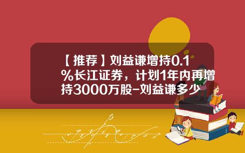 【推荐】刘益谦增持0.1%长江证券，计划1年内再增持3000万股-刘益谦多少价入股长江证券
