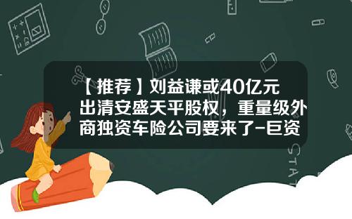 【推荐】刘益谦或40亿元出清安盛天平股权，重量级外商独资车险公司要来了-巨资增资了旗下的证券公司