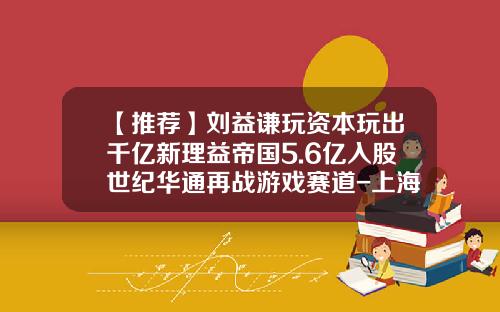 【推荐】刘益谦玩资本玩出千亿新理益帝国5.6亿入股世纪华通再战游戏赛道-上海日兴康生物工程有限公司