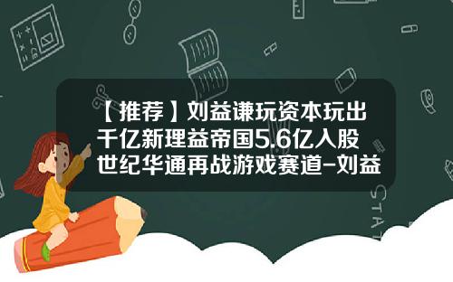 【推荐】刘益谦玩资本玩出千亿新理益帝国5.6亿入股世纪华通再战游戏赛道-刘益谦保险公司