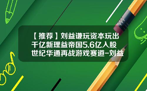 【推荐】刘益谦玩资本玩出千亿新理益帝国5.6亿入股世纪华通再战游戏赛道-刘益谦身价多少