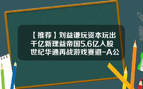 【推荐】刘益谦玩资本玩出千亿新理益帝国5.6亿入股世纪华通再战游戏赛道-A公司2000年年初
