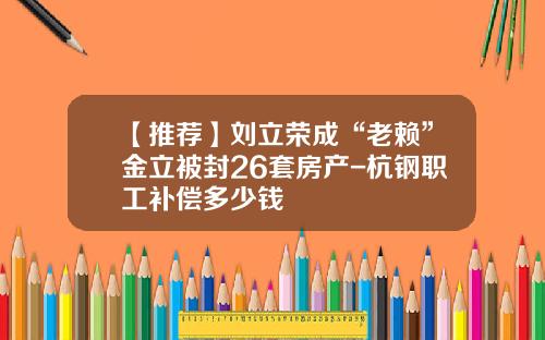 【推荐】刘立荣成“老赖”金立被封26套房产-杭钢职工补偿多少钱