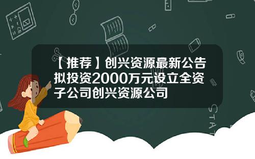 【推荐】创兴资源最新公告拟投资2000万元设立全资子公司创兴资源公司