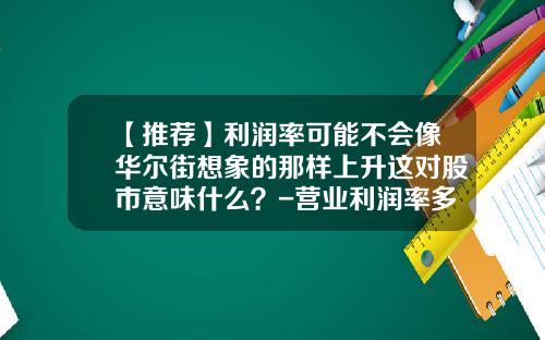 【推荐】利润率可能不会像华尔街想象的那样上升这对股市意味什么？-营业利润率多少比较好