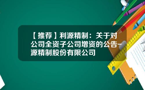 【推荐】利源精制：关于对公司全资子公司增资的公告-源精制股份有限公司