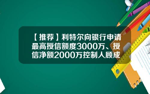 【推荐】利特尔向银行申请最高授信额度3000万、授信净额2000万控制人顾成、尤勤丰夫妇提供担保-董事会贷款决议需要多少人签字才能生效