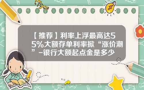 【推荐】利率上浮最高达55%大额存单利率掀“涨价潮”-银行大额起点金是多少