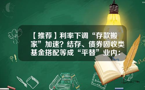 【推荐】利率下调“存款搬家”加速？结存、债券固收类基金搭配等成“平替”业内：银行理财或迎增量资金-基金转债券