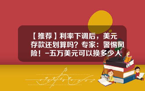 【推荐】利率下调后，美元存款还划算吗？专家：警惕风险！-五万美元可以换多少人民币