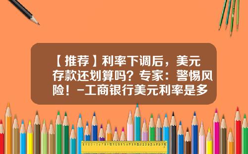 【推荐】利率下调后，美元存款还划算吗？专家：警惕风险！-工商银行美元利率是多少