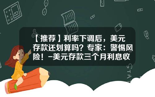 【推荐】利率下调后，美元存款还划算吗？专家：警惕风险！-美元存款三个月利息收入多少