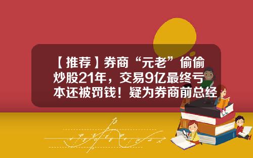 【推荐】券商“元老”偷偷炒股21年，交易9亿最终亏本还被罚钱！疑为券商前总经理？-证券公司员工炒股赚钱