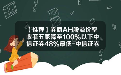 【推荐】券商AH股溢价率收窄五家降至100%以下中信证券48%最低-中信证卷一年高位是多少