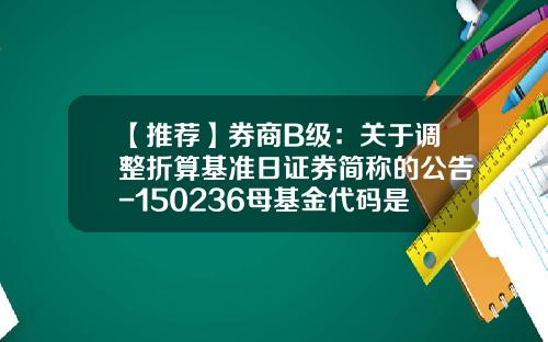 【推荐】券商B级：关于调整折算基准日证券简称的公告-150236母基金代码是多少