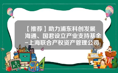 【推荐】助力浦东科创发展海通、国君设立产业支持基金-上海联合产权资产管理公司