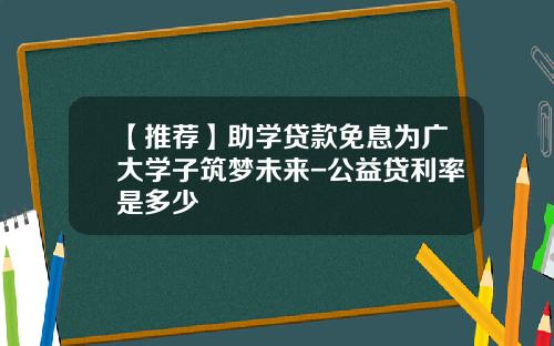 【推荐】助学贷款免息为广大学子筑梦未来-公益贷利率是多少