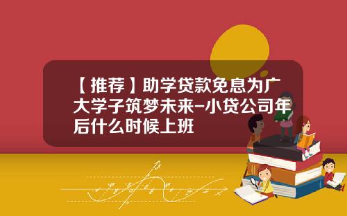 【推荐】助学贷款免息为广大学子筑梦未来-小贷公司年后什么时候上班