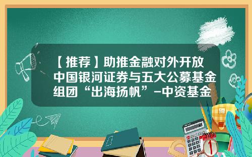 【推荐】助推金融对外开放中国银河证券与五大公募基金组团“出海扬帆”-中资基金公司