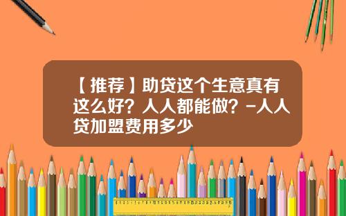 【推荐】助贷这个生意真有这么好？人人都能做？-人人贷加盟费用多少