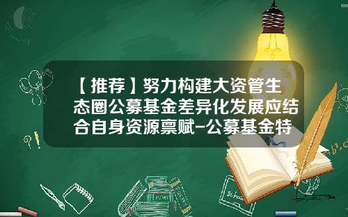 【推荐】努力构建大资管生态圈公募基金差异化发展应结合自身资源禀赋-公募基金特点