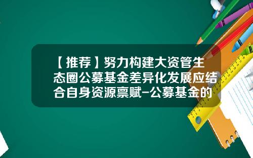 【推荐】努力构建大资管生态圈公募基金差异化发展应结合自身资源禀赋-公募基金的特点