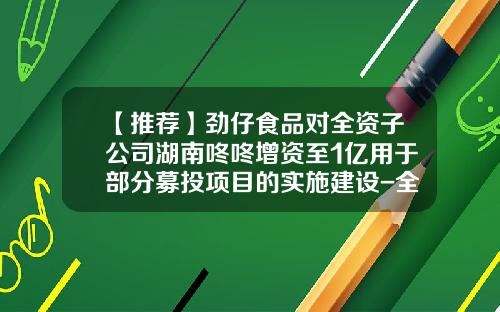 【推荐】劲仔食品对全资子公司湖南咚咚增资至1亿用于部分募投项目的实施建设-全资子公司的注册资金是多少