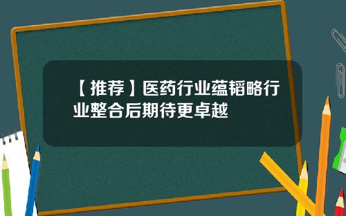 【推荐】医药行业蕴韬略行业整合后期待更卓越