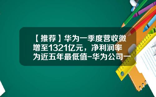 【推荐】华为一季度营收微增至1321亿元，净利润率为近五年最低值-华为公司一年有多少利润